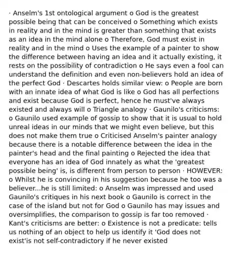 · Anselm's 1st ontological argument o God is the greatest possible being that can be conceived o Something which exists in reality and in the mind is greater than something that exists as an idea in the mind alone o Therefore, God must exist in reality and in the mind o Uses the example of a painter to show the difference between having an idea and it actually existing, it rests on the possibility of contradiction o He says even a fool can understand the definition and even non-believers hold an idea of the perfect God · Descartes holds similar view: o People are born with an innate idea of what God is like o God has all perfections and exist because God is perfect, hence he must've always existed and always will o Triangle analogy · Gaunilo's criticisms: o Gaunilo used example of gossip to show that it is usual to hold unreal ideas in our minds that we might even believe, but this does not make them true o Criticised Anselm's painter analogy because there is a notable difference between the idea in the painter's head and the final painting o Rejected the idea that everyone has an idea of God innately as what the 'greatest possible being' is, is different from person to person · HOWEVER: o Whilst he is convincing in his suggestion because he too was a believer...he is still limited: o Anselm was impressed and used Gaunilo's critiques in his next book o Gaunilo is correct in the case of the island but not for God o Gaunilo has may issues and oversimplifies, the comparison to gossip is far too removed · Kant's criticisms are better: o Existence is not a predicate: tells us nothing of an object to help us identify it 'God does not exist'is not self-contradictory if he never existed