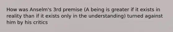 How was Anselm's 3rd premise (A being is greater if it exists in reality than if it exists only in the understanding) turned against him by his critics