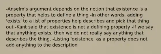 -Anselm's argument depends on the notion that existence is a property that helps to define a thing -In other words, adding 'exists' to a list of properties help describes and pick that thing out -Kant said that existence is not a defining property -If we say that anything exists, then we do not really say anything that describes the thing. -Listing 'existence' as a property does not add anything to the description