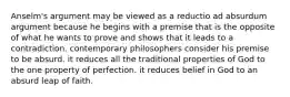 Anselm's argument may be viewed as a reductio ad absurdum argument because he begins with a premise that is the opposite of what he wants to prove and shows that it leads to a contradiction. contemporary philosophers consider his premise to be absurd. it reduces all the traditional properties of God to the one property of perfection. it reduces belief in God to an absurd leap of faith.