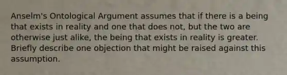 Anselm's Ontological Argument assumes that if there is a being that exists in reality and one that does not, but the two are otherwise just alike, the being that exists in reality is greater. Briefly describe one objection that might be raised against this assumption.