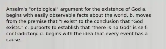 Anselm's "ontological" argument for the existence of God a. begins with easily observable facts about the world. b. moves from the premise that "I exist" to the conclusion that "God exists." c. purports to establish that "there is no God" is self-contradictory. d. begins with the idea that every event has a cause.