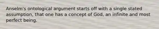 Anselm's ontological argument starts off with a single stated assumption, that one has a concept of God, an infinite and most perfect being.