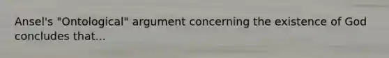 Ansel's "Ontological" argument concerning the existence of God concludes that...