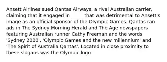 Ansett Airlines sued Qantas Airways, a rival Australian carrier, claiming that it engaged in _____ that was detrimental to Ansett's image as an official sponsor of the Olympic Games. Qantas ran ads in The Sydney Morning Herald and The Age newspapers featuring Australian runner Cathy Freeman and the words 'Sydney 2000', 'Olympic Games and the new millennium' and 'The Spirit of Australia Qantas'. Located in close proximity to these slogans was the Olympic logo.