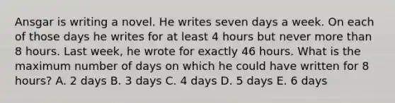 Ansgar is writing a novel. He writes seven days a week. On each of those days he writes for at least 4 hours but never more than 8 hours. Last week, he wrote for exactly 46 hours. What is the maximum number of days on which he could have written for 8 hours? A. 2 days B. 3 days C. 4 days D. 5 days E. 6 days