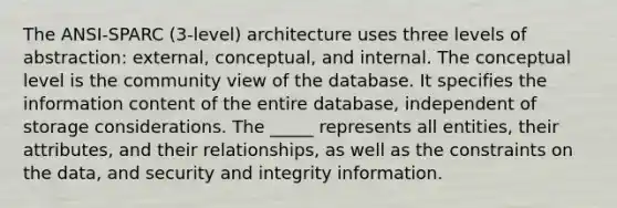 The ANSI-SPARC (3-level) architecture uses three levels of abstraction: external, conceptual, and internal. The conceptual level is the community view of the database. It specifies the information content of the entire database, independent of storage considerations. The _____ represents all entities, their attributes, and their relationships, as well as the constraints on the data, and security and integrity information.