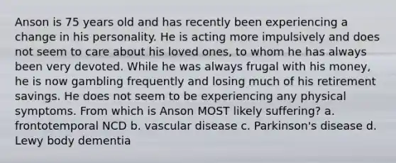 Anson is 75 years old and has recently been experiencing a change in his personality. He is acting more impulsively and does not seem to care about his loved ones, to whom he has always been very devoted. While he was always frugal with his money, he is now gambling frequently and losing much of his retirement savings. He does not seem to be experiencing any physical symptoms. From which is Anson MOST likely suffering? a. frontotemporal NCD b. vascular disease c. Parkinson's disease d. Lewy body dementia