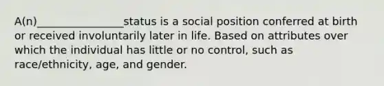 A(n)________________status is a social position conferred at birth or received involuntarily later in life. Based on attributes over which the individual has little or no control, such as race/ethnicity, age, and gender.