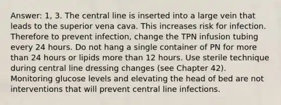 Answer: 1, 3. The central line is inserted into a large vein that leads to the superior vena cava. This increases risk for infection. Therefore to prevent infection, change the TPN infusion tubing every 24 hours. Do not hang a single container of PN for <a href='https://www.questionai.com/knowledge/keWHlEPx42-more-than' class='anchor-knowledge'>more than</a> 24 hours or lipids more than 12 hours. Use sterile technique during central line dressing changes (see Chapter 42). Monitoring glucose levels and elevating the head of bed are not interventions that will prevent central line infections.