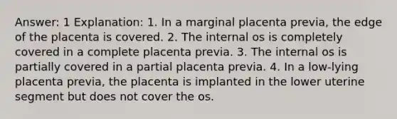 Answer: 1 Explanation: 1. In a marginal placenta previa, the edge of the placenta is covered. 2. The internal os is completely covered in a complete placenta previa. 3. The internal os is partially covered in a partial placenta previa. 4. In a low-lying placenta previa, the placenta is implanted in the lower uterine segment but does not cover the os.