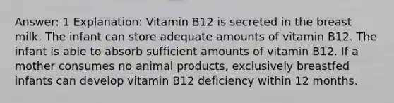 Answer: 1 Explanation: Vitamin B12 is secreted in the breast milk. The infant can store adequate amounts of vitamin B12. The infant is able to absorb sufficient amounts of vitamin B12. If a mother consumes no animal products, exclusively breastfed infants can develop vitamin B12 deficiency within 12 months.