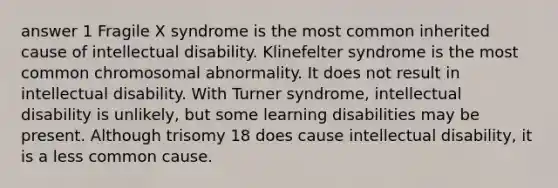 answer 1 Fragile X syndrome is the most common inherited cause of intellectual disability. Klinefelter syndrome is the most common chromosomal abnormality. It does not result in intellectual disability. With Turner syndrome, intellectual disability is unlikely, but some learning disabilities may be present. Although trisomy 18 does cause intellectual disability, it is a less common cause.