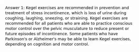 Answer 1: Kegel exercises are recommended in prevention and treatment of stress incontinence, which is loss of urine during coughing, laughing, sneezing, or straining. Kegel exercises are recommended for all patients who are able to practice conscious motor control over the pelvic musculature to reduce present or future episodes of incontinence. Some patients who have Parkinson's or Alzheimer's may be able to learn Kegel exercises, depending on cognition and motor control.