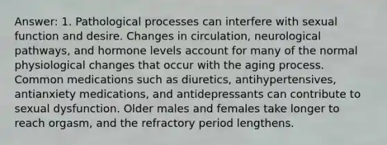 Answer: 1. Pathological processes can interfere with sexual function and desire. Changes in circulation, neurological pathways, and hormone levels account for many of the normal physiological changes that occur with the aging process. Common medications such as diuretics, antihypertensives, antianxiety medications, and antidepressants can contribute to sexual dysfunction. Older males and females take longer to reach orgasm, and the refractory period lengthens.