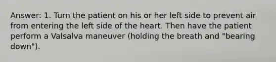 Answer: 1. Turn the patient on his or her left side to prevent air from entering the left side of <a href='https://www.questionai.com/knowledge/kya8ocqc6o-the-heart' class='anchor-knowledge'>the heart</a>. Then have the patient perform a Valsalva maneuver (holding the breath and "bearing down").