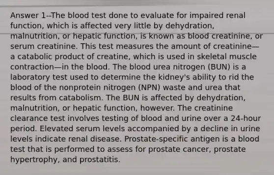 Answer 1--The blood test done to evaluate for impaired renal function, which is affected very little by dehydration, malnutrition, or hepatic function, is known as blood creatinine, or serum creatinine. This test measures the amount of creatinine—a catabolic product of creatine, which is used in skeletal muscle contraction—in the blood. The blood urea nitrogen (BUN) is a laboratory test used to determine the kidney's ability to rid the blood of the nonprotein nitrogen (NPN) waste and urea that results from catabolism. The BUN is affected by dehydration, malnutrition, or hepatic function, however. The creatinine clearance test involves testing of blood and urine over a 24-hour period. Elevated serum levels accompanied by a decline in urine levels indicate renal disease. Prostate-specific antigen is a blood test that is performed to assess for prostate cancer, prostate hypertrophy, and prostatitis.