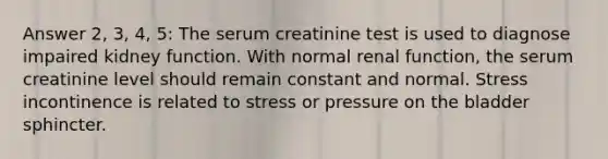 Answer 2, 3, 4, 5: The serum creatinine test is used to diagnose impaired kidney function. With normal renal function, the serum creatinine level should remain constant and normal. Stress incontinence is related to stress or pressure on the bladder sphincter.