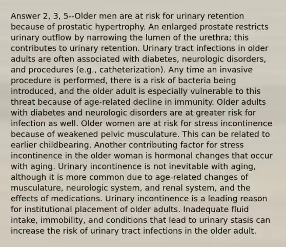 Answer 2, 3, 5--Older men are at risk for urinary retention because of prostatic hypertrophy. An enlarged prostate restricts urinary outflow by narrowing the lumen of the urethra; this contributes to urinary retention. Urinary tract infections in older adults are often associated with diabetes, neurologic disorders, and procedures (e.g., catheterization). Any time an invasive procedure is performed, there is a risk of bacteria being introduced, and the older adult is especially vulnerable to this threat because of age-related decline in immunity. Older adults with diabetes and neurologic disorders are at greater risk for infection as well. Older women are at risk for stress incontinence because of weakened pelvic musculature. This can be related to earlier childbearing. Another contributing factor for stress incontinence in the older woman is hormonal changes that occur with aging. Urinary incontinence is not inevitable with aging, although it is more common due to age-related changes of musculature, neurologic system, and renal system, and the effects of medications. Urinary incontinence is a leading reason for institutional placement of older adults. Inadequate fluid intake, immobility, and conditions that lead to urinary stasis can increase the risk of urinary tract infections in the older adult.