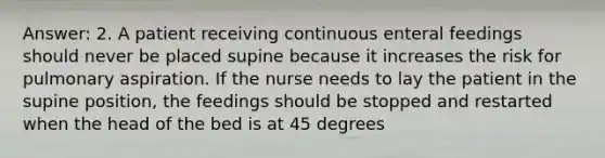 Answer: 2. A patient receiving continuous enteral feedings should never be placed supine because it increases the risk for pulmonary aspiration. If the nurse needs to lay the patient in the supine position, the feedings should be stopped and restarted when the head of the bed is at 45 degrees