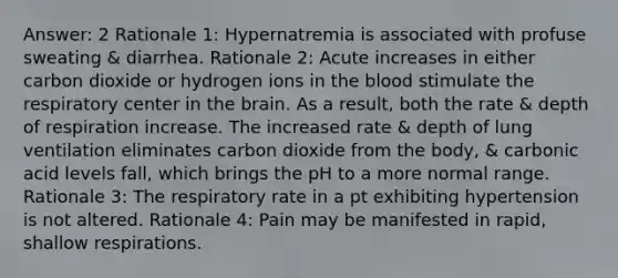 Answer: 2 Rationale 1: Hypernatremia is associated with profuse sweating & diarrhea. Rationale 2: Acute increases in either carbon dioxide or hydrogen ions in the blood stimulate the respiratory center in the brain. As a result, both the rate & depth of respiration increase. The increased rate & depth of lung ventilation eliminates carbon dioxide from the body, & carbonic acid levels fall, which brings the pH to a more normal range. Rationale 3: The respiratory rate in a pt exhibiting hypertension is not altered. Rationale 4: Pain may be manifested in rapid, shallow respirations.