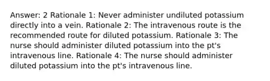 Answer: 2 Rationale 1: Never administer undiluted potassium directly into a vein. Rationale 2: The intravenous route is the recommended route for diluted potassium. Rationale 3: The nurse should administer diluted potassium into the pt's intravenous line. Rationale 4: The nurse should administer diluted potassium into the pt's intravenous line.