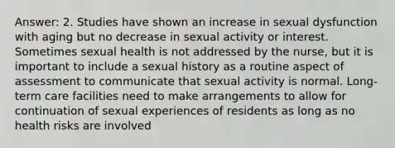 Answer: 2. Studies have shown an increase in sexual dysfunction with aging but no decrease in sexual activity or interest. Sometimes sexual health is not addressed by the nurse, but it is important to include a sexual history as a routine aspect of assessment to communicate that sexual activity is normal. Long-term care facilities need to make arrangements to allow for continuation of sexual experiences of residents as long as no health risks are involved