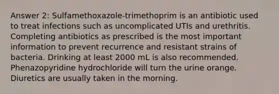 Answer 2: Sulfamethoxazole-trimethoprim is an antibiotic used to treat infections such as uncomplicated UTIs and urethritis. Completing antibiotics as prescribed is the most important information to prevent recurrence and resistant strains of bacteria. Drinking at least 2000 mL is also recommended. Phenazopyridine hydrochloride will turn the urine orange. Diuretics are usually taken in the morning.