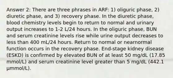 Answer 2: There are three phrases in ARF: 1) oliguric phase, 2) diuretic phase, and 3) recovery phase. In the diuretic phase, blood chemistry levels begin to return to normal and urinary output increases to 1-2 L/24 hours. In the oliguric phase, BUN and serum creatinine levels rise while urine output decreases to less than 400 mL/24 hours. Return to normal or nearnormal function occurs in the recovery phase. End-stage kidney disease (ESKD) is confirmed by elevated BUN of at least 50 mg/dL (17.85 mmol/L) and serum creatinine level greater than 5 mg/dL (442.1 µmmol/L).