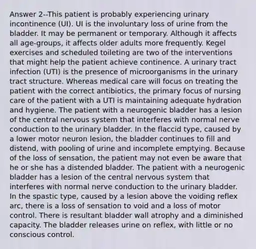 Answer 2--This patient is probably experiencing urinary incontinence (UI). UI is the involuntary loss of urine from the bladder. It may be permanent or temporary. Although it affects all age-groups, it affects older adults more frequently. Kegel exercises and scheduled toileting are two of the interventions that might help the patient achieve continence. A urinary tract infection (UTI) is the presence of microorganisms in the urinary tract structure. Whereas medical care will focus on treating the patient with the correct antibiotics, the primary focus of nursing care of the patient with a UTI is maintaining adequate hydration and hygiene. The patient with a neurogenic bladder has a lesion of the central nervous system that interferes with normal nerve conduction to the urinary bladder. In the flaccid type, caused by a lower motor neuron lesion, the bladder continues to fill and distend, with pooling of urine and incomplete emptying. Because of the loss of sensation, the patient may not even be aware that he or she has a distended bladder. The patient with a neurogenic bladder has a lesion of the central nervous system that interferes with normal nerve conduction to the urinary bladder. In the spastic type, caused by a lesion above the voiding reflex arc, there is a loss of sensation to void and a loss of motor control. There is resultant bladder wall atrophy and a diminished capacity. The bladder releases urine on reflex, with little or no conscious control.