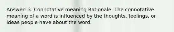 Answer: 3. Connotative meaning Rationale: The connotative meaning of a word is influenced by the thoughts, feelings, or ideas people have about the word.