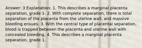 Answer: 3 Explanation: 1. This describes a marginal placenta separation, grade 1. 2. With complete separation, there is total separation of the placenta from the uterine wall, and massive bleeding ensues. 3. With the central type of placental separation, blood is trapped between the placenta and uterine wall with concealed bleeding. 4. This describes a marginal placenta separation, grade 1.