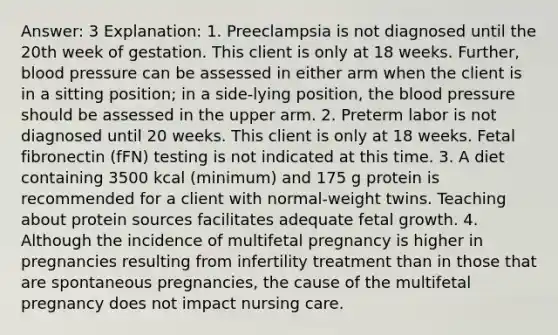 Answer: 3 Explanation: 1. Preeclampsia is not diagnosed until the 20th week of gestation. This client is only at 18 weeks. Further, blood pressure can be assessed in either arm when the client is in a sitting position; in a side-lying position, the blood pressure should be assessed in the upper arm. 2. Preterm labor is not diagnosed until 20 weeks. This client is only at 18 weeks. Fetal fibronectin (fFN) testing is not indicated at this time. 3. A diet containing 3500 kcal (minimum) and 175 g protein is recommended for a client with normal-weight twins. Teaching about protein sources facilitates adequate fetal growth. 4. Although the incidence of multifetal pregnancy is higher in pregnancies resulting from infertility treatment than in those that are spontaneous pregnancies, the cause of the multifetal pregnancy does not impact nursing care.