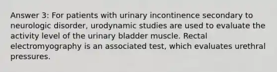 Answer 3: For patients with urinary incontinence secondary to neurologic disorder, urodynamic studies are used to evaluate the activity level of the urinary bladder muscle. Rectal electromyography is an associated test, which evaluates urethral pressures.