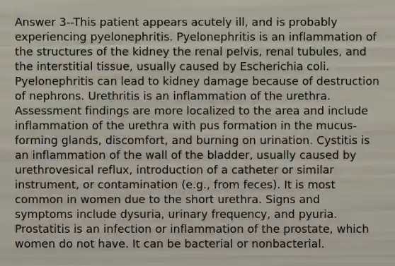 Answer 3--This patient appears acutely ill, and is probably experiencing pyelonephritis. Pyelonephritis is an inflammation of the structures of the kidney the renal pelvis, renal tubules, and the interstitial tissue, usually caused by Escherichia coli. Pyelonephritis can lead to kidney damage because of destruction of nephrons. Urethritis is an inflammation of the urethra. Assessment findings are more localized to the area and include inflammation of the urethra with pus formation in the mucus-forming glands, discomfort, and burning on urination. Cystitis is an inflammation of the wall of the bladder, usually caused by urethrovesical reflux, introduction of a catheter or similar instrument, or contamination (e.g., from feces). It is most common in women due to the short urethra. Signs and symptoms include dysuria, urinary frequency, and pyuria. Prostatitis is an infection or inflammation of the prostate, which women do not have. It can be bacterial or nonbacterial.