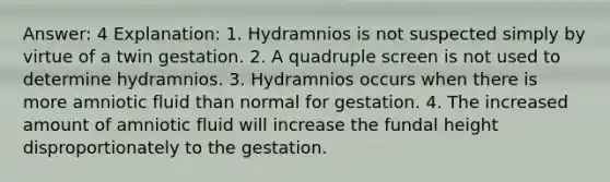 Answer: 4 Explanation: 1. Hydramnios is not suspected simply by virtue of a twin gestation. 2. A quadruple screen is not used to determine hydramnios. 3. Hydramnios occurs when there is more amniotic fluid than normal for gestation. 4. The increased amount of amniotic fluid will increase the fundal height disproportionately to the gestation.