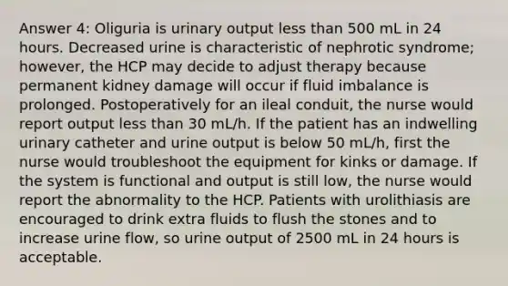 Answer 4: Oliguria is urinary output less than 500 mL in 24 hours. Decreased urine is characteristic of nephrotic syndrome; however, the HCP may decide to adjust therapy because permanent kidney damage will occur if fluid imbalance is prolonged. Postoperatively for an ileal conduit, the nurse would report output less than 30 mL/h. If the patient has an indwelling urinary catheter and urine output is below 50 mL/h, first the nurse would troubleshoot the equipment for kinks or damage. If the system is functional and output is still low, the nurse would report the abnormality to the HCP. Patients with urolithiasis are encouraged to drink extra fluids to flush the stones and to increase urine flow, so urine output of 2500 mL in 24 hours is acceptable.