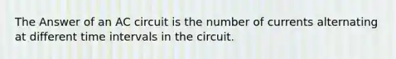 The Answer of an AC circuit is the number of currents alternating at different time intervals in the circuit.