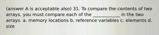 (answer A is acceptable also) 31. To compare the contents of two arrays, you must compare each of the ____________ in the two arrays. a. memory locations b. reference variables c. elements d. size