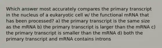 Which answer most accurately compares the primary transcript in the nucleus of a eukaryotic cell w/ the functional mRNA that has been processed? a) the primary transcript is the same size as the mRNA b) the primary transcript is larger than the mRNA c) the primary transcript is smaller than the mRNA d) both the primary transcript and mRNA contains introns