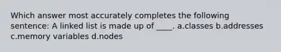 Which answer most accurately completes the following sentence: A linked list is made up of ____. a.classes b.addresses c.memory variables d.nodes