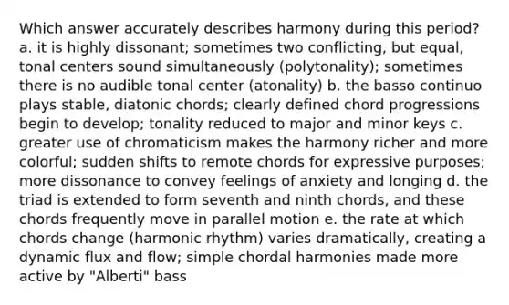 Which answer accurately describes harmony during this period? a. it is highly dissonant; sometimes two conflicting, but equal, tonal centers sound simultaneously (polytonality); sometimes there is no audible tonal center (atonality) b. the basso continuo plays stable, diatonic chords; clearly defined chord progressions begin to develop; tonality reduced to major and minor keys c. greater use of chromaticism makes the harmony richer and more colorful; sudden shifts to remote chords for expressive purposes; more dissonance to convey feelings of anxiety and longing d. the triad is extended to form seventh and ninth chords, and these chords frequently move in parallel motion e. the rate at which chords change (harmonic rhythm) varies dramatically, creating a dynamic flux and flow; simple chordal harmonies made more active by "Alberti" bass