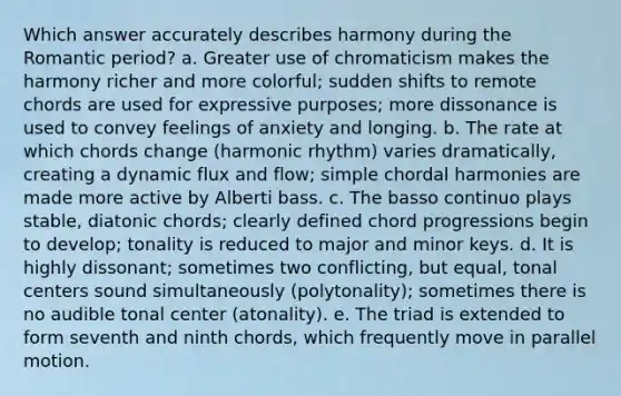 Which answer accurately describes harmony during the Romantic period? a. Greater use of chromaticism makes the harmony richer and more colorful; sudden shifts to remote chords are used for expressive purposes; more dissonance is used to convey feelings of anxiety and longing. b. The rate at which chords change (harmonic rhythm) varies dramatically, creating a dynamic flux and flow; simple chordal harmonies are made more active by Alberti bass. c. The basso continuo plays stable, diatonic chords; clearly defined chord progressions begin to develop; tonality is reduced to major and minor keys. d. It is highly dissonant; sometimes two conflicting, but equal, tonal centers sound simultaneously (polytonality); sometimes there is no audible tonal center (atonality). e. The triad is extended to form seventh and ninth chords, which frequently move in parallel motion.