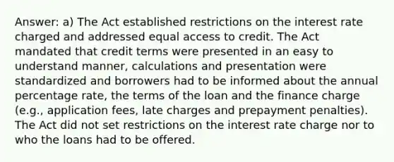 Answer: a) The Act established restrictions on the interest rate charged and addressed equal access to credit. The Act mandated that credit terms were presented in an easy to understand manner, calculations and presentation were standardized and borrowers had to be informed about the annual percentage rate, the terms of the loan and the finance charge (e.g., application fees, late charges and prepayment penalties). The Act did not set restrictions on the interest rate charge nor to who the loans had to be offered.