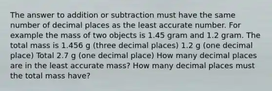 The answer to addition or subtraction must have the same number of decimal places as the least accurate number. For example the mass of two objects is 1.45 gram and 1.2 gram. The total mass is 1.456 g (three decimal places) 1.2 g (one decimal place) Total 2.7 g (one decimal place) How many decimal places are in the least accurate mass? How many decimal places must the total mass have?