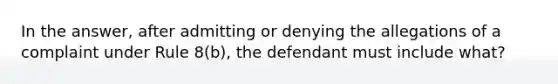 In the answer, after admitting or denying the allegations of a complaint under Rule 8(b), the defendant must include what?