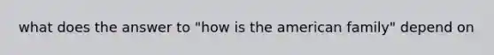 what does the answer to "how is the american family" depend on