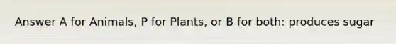 Answer A for Animals, P for Plants, or B for both: produces sugar