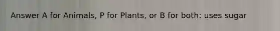 Answer A for Animals, P for Plants, or B for both: uses sugar