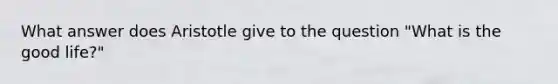 What answer does Aristotle give to the question "What is the good life?"